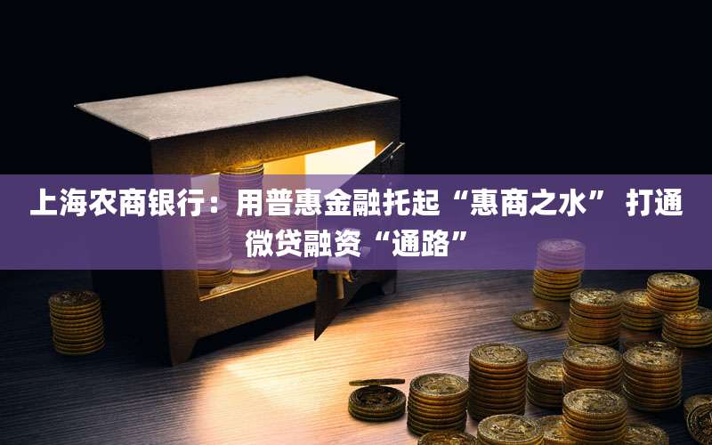 上海农商银行:用普惠金融托起“惠商之水” 打通微贷融资“通路”